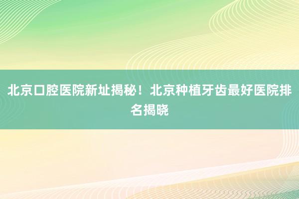 北京口腔医院新址揭秘！北京种植牙齿最好医院排名揭晓