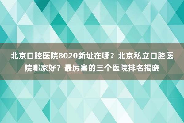 北京口腔医院8020新址在哪？北京私立口腔医院哪家好？最厉害的三个医院排名揭晓