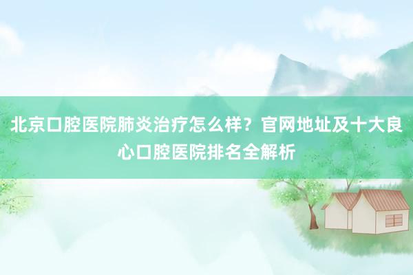 北京口腔医院肺炎治疗怎么样？官网地址及十大良心口腔医院排名全解析