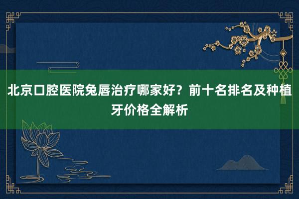 北京口腔医院兔唇治疗哪家好？前十名排名及种植牙价格全解析