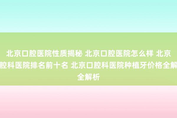 北京口腔医院性质揭秘 北京口腔医院怎么样 北京口腔科医院排名前十名 北京口腔科医院种植牙价格全解析