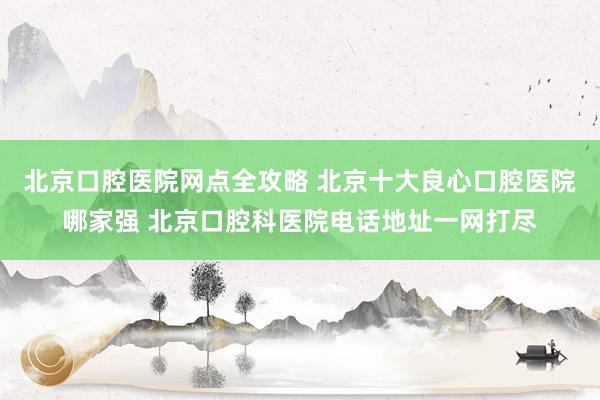 北京口腔医院网点全攻略 北京十大良心口腔医院哪家强 北京口腔科医院电话地址一网打尽