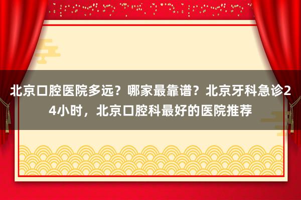 北京口腔医院多远？哪家最靠谱？北京牙科急诊24小时，北京口腔科最好的医院推荐