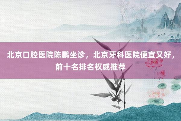 北京口腔医院陈鹏坐诊，北京牙科医院便宜又好，前十名排名权威推荐