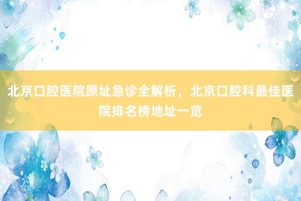 北京口腔医院原址急诊全解析，北京口腔科最佳医院排名榜地址一览