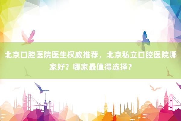 北京口腔医院医生权威推荐，北京私立口腔医院哪家好？哪家最值得选择？