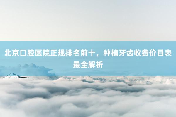 北京口腔医院正规排名前十，种植牙齿收费价目表最全解析