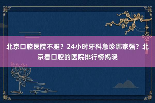 北京口腔医院不雅？24小时牙科急诊哪家强？北京看口腔的医院排行榜揭晓