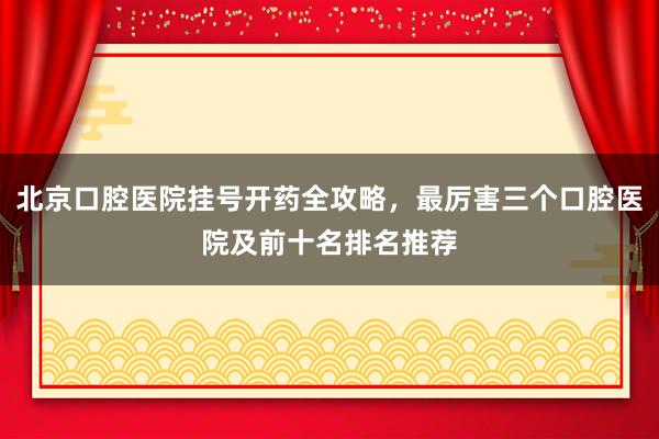 北京口腔医院挂号开药全攻略，最厉害三个口腔医院及前十名排名推荐
