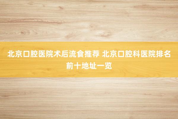 北京口腔医院术后流食推荐 北京口腔科医院排名前十地址一览