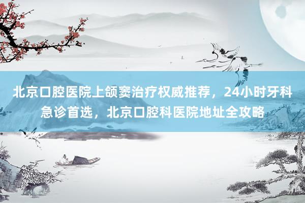 北京口腔医院上颌窦治疗权威推荐，24小时牙科急诊首选，北京口腔科医院地址全攻略