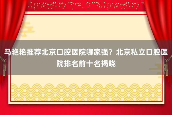 马艳艳推荐北京口腔医院哪家强？北京私立口腔医院排名前十名揭晓