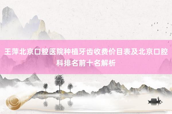 王萍北京口腔医院种植牙齿收费价目表及北京口腔科排名前十名解析