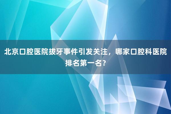 北京口腔医院拔牙事件引发关注，哪家口腔科医院排名第一名？