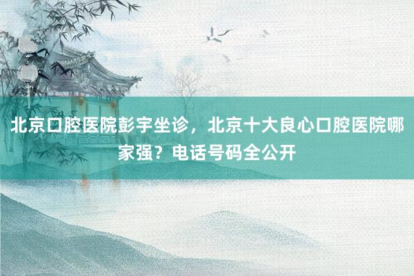 北京口腔医院彭宇坐诊，北京十大良心口腔医院哪家强？电话号码全公开
