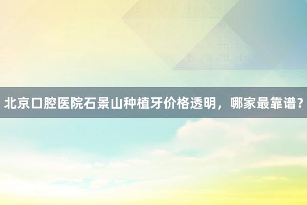 北京口腔医院石景山种植牙价格透明，哪家最靠谱？
