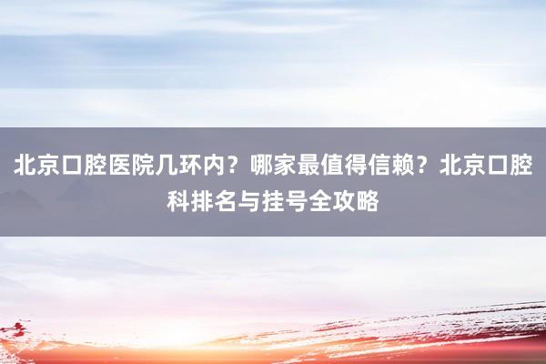 北京口腔医院几环内？哪家最值得信赖？北京口腔科排名与挂号全攻略