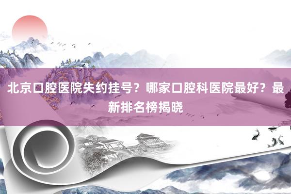 北京口腔医院失约挂号？哪家口腔科医院最好？最新排名榜揭晓