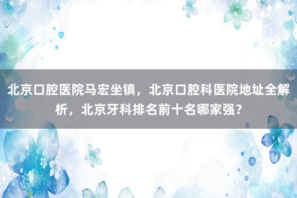北京口腔医院马宏坐镇，北京口腔科医院地址全解析，北京牙科排名前十名哪家强？