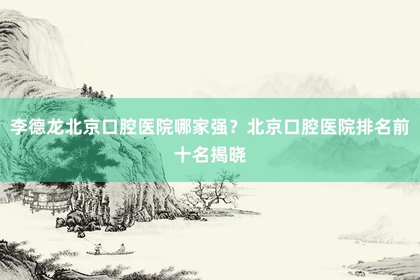 李德龙北京口腔医院哪家强？北京口腔医院排名前十名揭晓