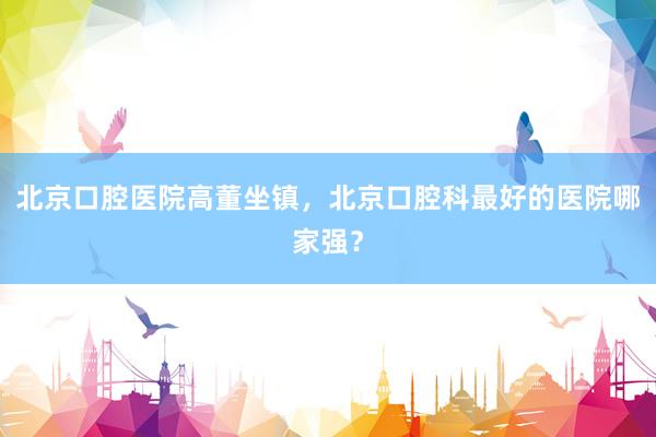 北京口腔医院高董坐镇，北京口腔科最好的医院哪家强？