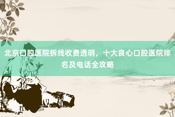 北京口腔医院拆线收费透明，十大良心口腔医院排名及电话全攻略