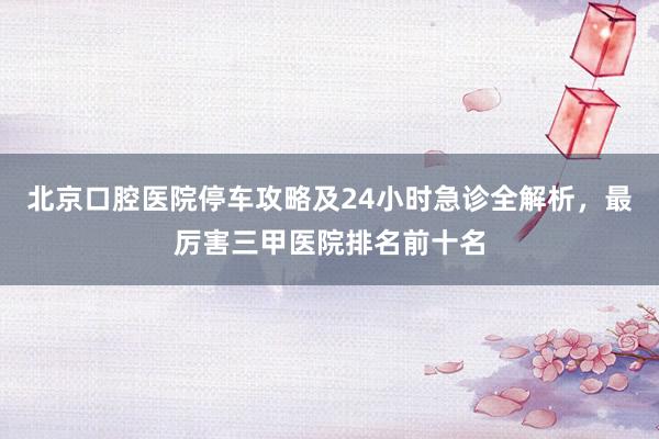北京口腔医院停车攻略及24小时急诊全解析，最厉害三甲医院排名前十名