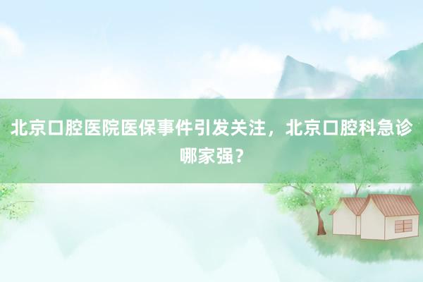 北京口腔医院医保事件引发关注，北京口腔科急诊哪家强？