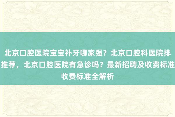 北京口腔医院宝宝补牙哪家强？北京口腔科医院排名前十推荐，北京口腔医院有急诊吗？最新招聘及收费标准全解析