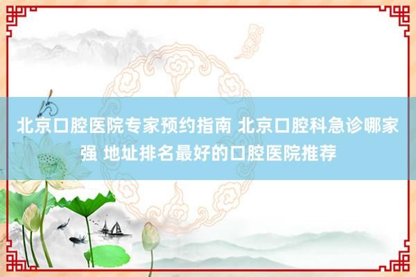 北京口腔医院专家预约指南 北京口腔科急诊哪家强 地址排名最好的口腔医院推荐