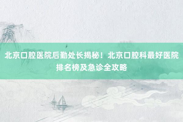 北京口腔医院后勤处长揭秘！北京口腔科最好医院排名榜及急诊全攻略