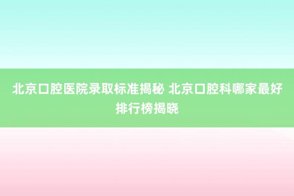 北京口腔医院录取标准揭秘 北京口腔科哪家最好排行榜揭晓