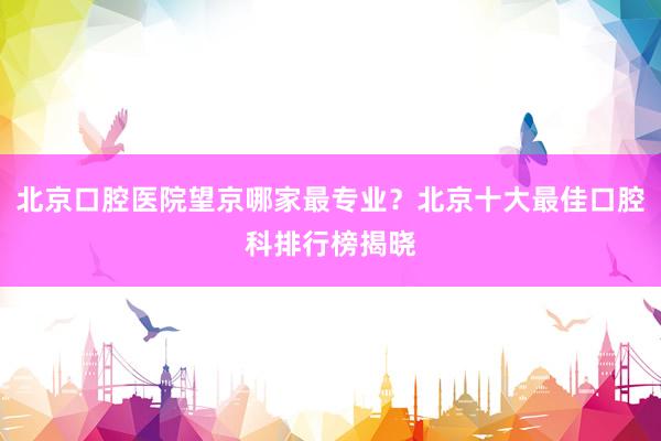 北京口腔医院望京哪家最专业？北京十大最佳口腔科排行榜揭晓