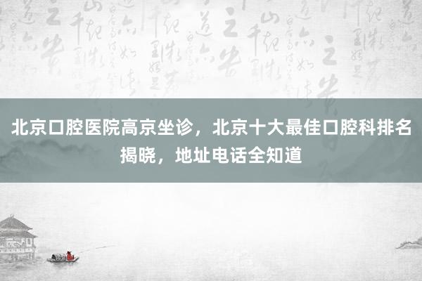 北京口腔医院高京坐诊，北京十大最佳口腔科排名揭晓，地址电话全知道