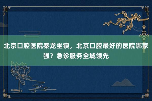北京口腔医院秦龙坐镇，北京口腔最好的医院哪家强？急诊服务全城领先