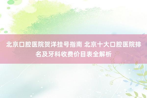 北京口腔医院贺洋挂号指南 北京十大口腔医院排名及牙科收费价目表全解析