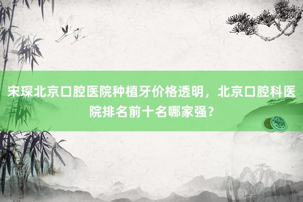 宋琛北京口腔医院种植牙价格透明，北京口腔科医院排名前十名哪家强？