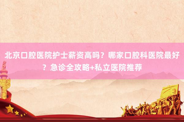 北京口腔医院护士薪资高吗？哪家口腔科医院最好？急诊全攻略+私立医院推荐