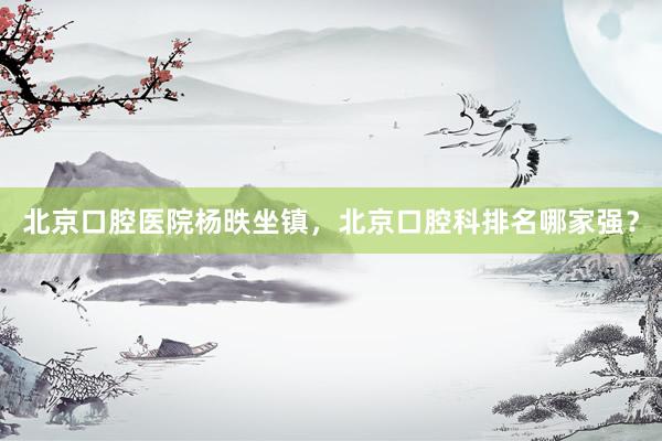 北京口腔医院杨昳坐镇，北京口腔科排名哪家强？
