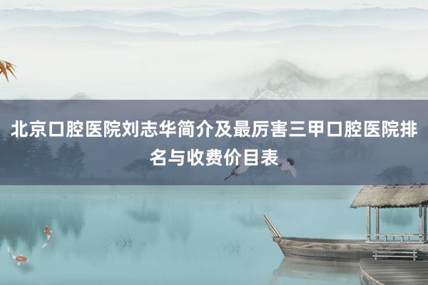 北京口腔医院刘志华简介及最厉害三甲口腔医院排名与收费价目表