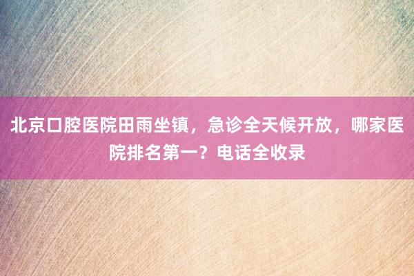 北京口腔医院田雨坐镇，急诊全天候开放，哪家医院排名第一？电话全收录