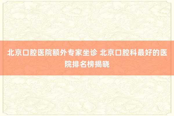 北京口腔医院额外专家坐诊 北京口腔科最好的医院排名榜揭晓