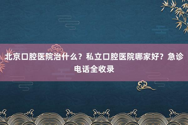 北京口腔医院治什么？私立口腔医院哪家好？急诊电话全收录