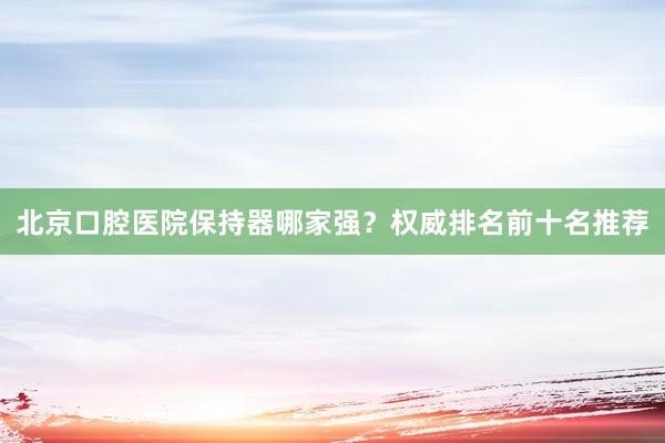 北京口腔医院保持器哪家强？权威排名前十名推荐