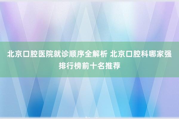 北京口腔医院就诊顺序全解析 北京口腔科哪家强排行榜前十名推荐