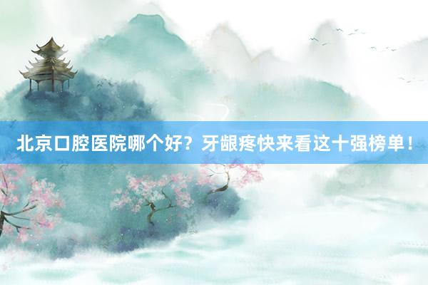 北京口腔医院哪个好？牙龈疼快来看这十强榜单！