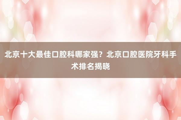北京十大最佳口腔科哪家强？北京口腔医院牙科手术排名揭晓