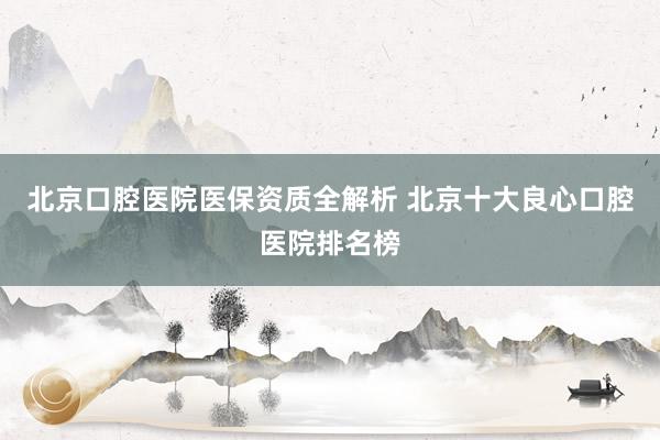 北京口腔医院医保资质全解析 北京十大良心口腔医院排名榜