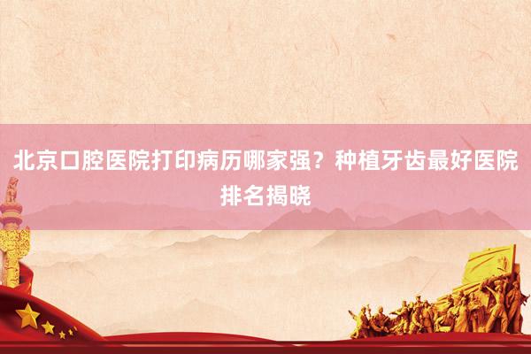 北京口腔医院打印病历哪家强？种植牙齿最好医院排名揭晓