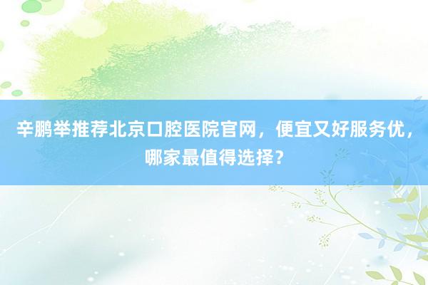 辛鹏举推荐北京口腔医院官网，便宜又好服务优，哪家最值得选择？